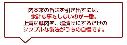 「肉本来の旨味を引き出すには、余計な事をしないのが一番。上質な豚肉を、塩漬けにするだけのシンプルな製法がうちの自慢です。」