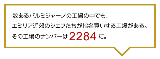 ●数あるパルミジャーノの工場の中でも、エミリア近郊のシェフたちが指名買いする工場がある。その工場のナンバーは【2284】だ。