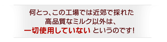 ●何とっ、この工場では近郊で採れた高品質なミルク以外は、一切使用していないというのです!