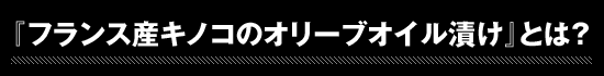 ★『フランス産キノコのオリーブオイル漬け』とは？