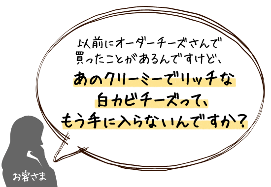 あのクリーミーでリッチな白カビチーズって、もう手に入らないんですか？