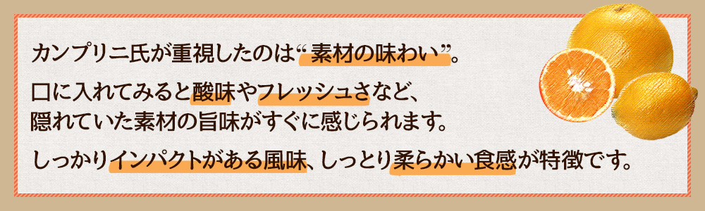 カンプリニ氏が重視したのは“素材の味わい”。口に入れてみると酸味やフレッシュさなど、隠れていた素材の旨味がすぐに感じられます。しっかりインパクトがある風味、しっとり柔らかい食感が特徴です。