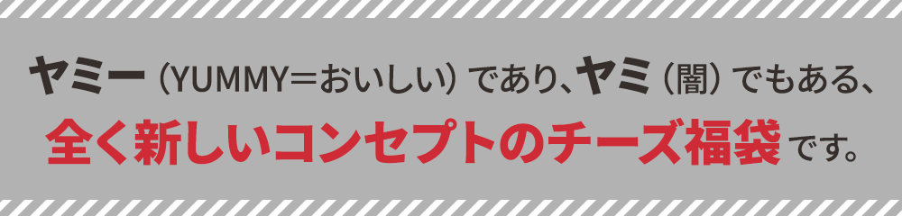ヤミー（YUMMY＝おいしい）であり、ヤミ（闇）でもある、全く新しいコンセプトのチーズ福袋です。