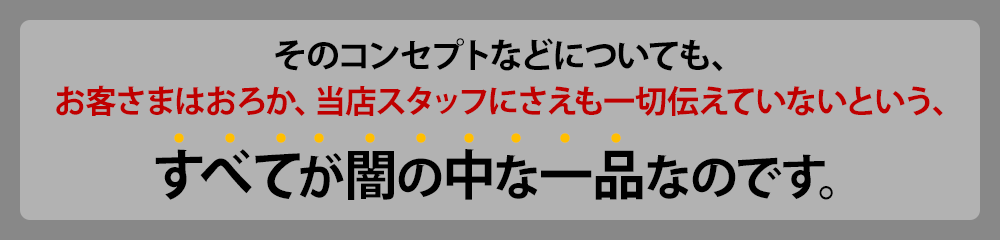 そのコンセプトなどについても、お客様はおろか、当店スタッフにさえも一切伝えていないという、"すべてが闇の中"な一品なのです。